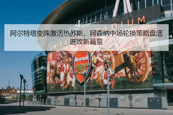阿尔特塔变阵激活热苏斯，阿森纳中场轮换策略盘活进攻新篇章